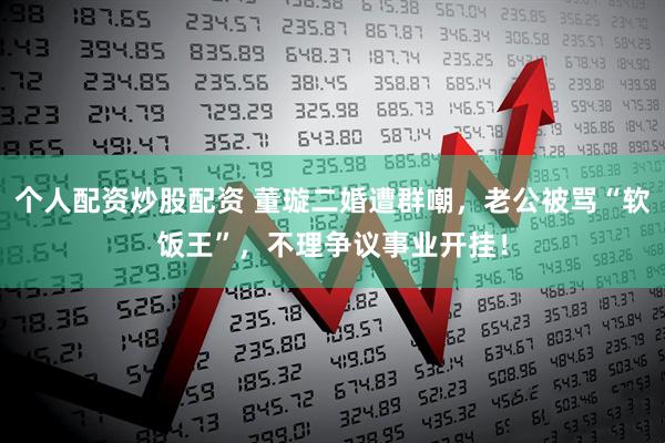 个人配资炒股配资 董璇二婚遭群嘲，老公被骂“软饭王”，不理争议事业开挂！