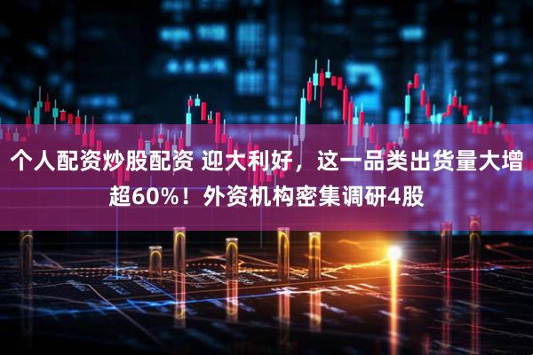 个人配资炒股配资 迎大利好，这一品类出货量大增超60%！外资机构密集调研4股