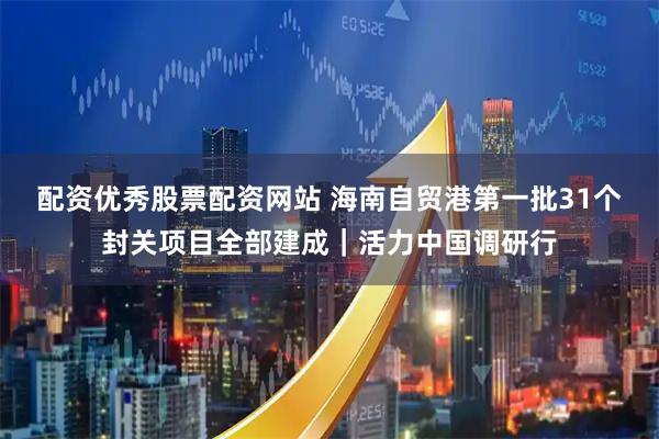 配资优秀股票配资网站 海南自贸港第一批31个封关项目全部建成|活力中国调研行