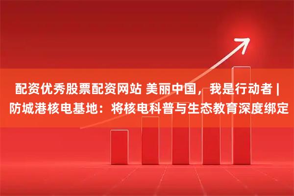 配资优秀股票配资网站 美丽中国，我是行动者 | 防城港核电基地：将核电科普与生态教育深度绑定
