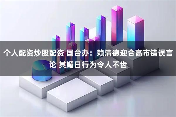 个人配资炒股配资 国台办:赖清德迎合高市错误言论 其媚日行为令人不齿