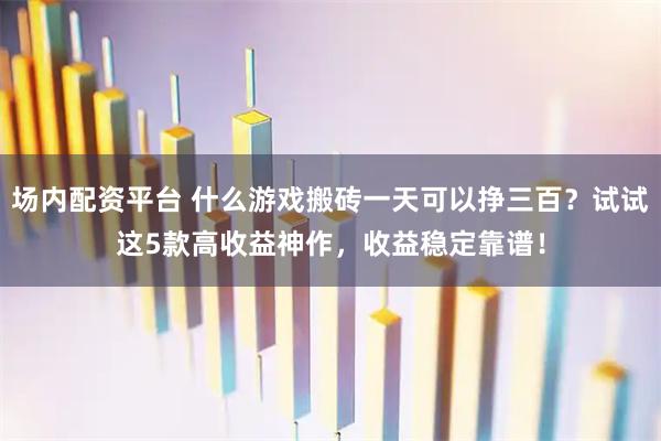 场内配资平台 什么游戏搬砖一天可以挣三百？试试这5款高收益神作，收益稳定靠谱！