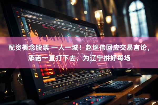 配资概念股票 一人一城！赵继伟回应交易言论，承诺一直打下去，为辽宁拼好每场