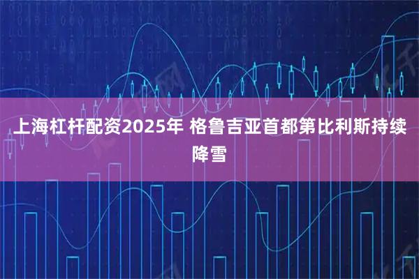 上海杠杆配资2025年 格鲁吉亚首都第比利斯持续降雪