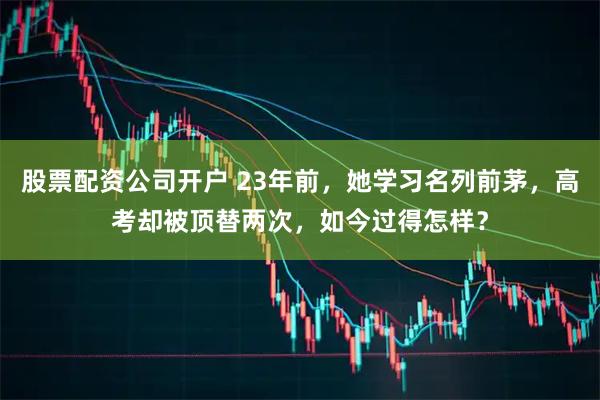 股票配资公司开户 23年前，她学习名列前茅，高考却被顶替两次，如今过得怎样？