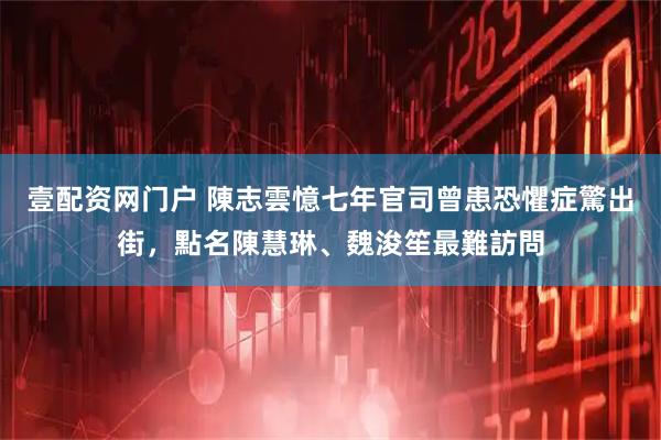 壹配资网门户 陳志雲憶七年官司曾患恐懼症驚出街，點名陳慧琳、魏浚笙最難訪問