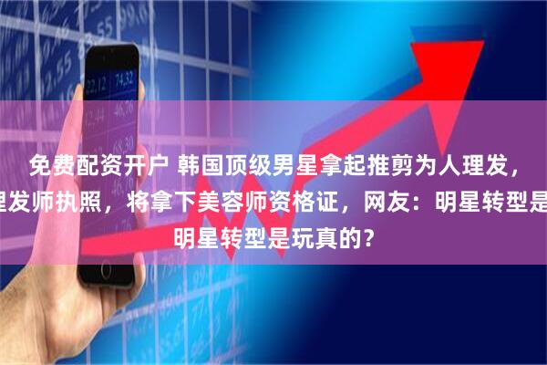 免费配资开户 韩国顶级男星拿起推剪为人理发，已考取理发师执照，将拿下美容师资格证，网友：明星转型是玩真的？