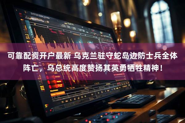 可靠配资开户最新 乌克兰驻守蛇岛边防士兵全体阵亡，乌总统高度赞扬其英勇牺牲精神！