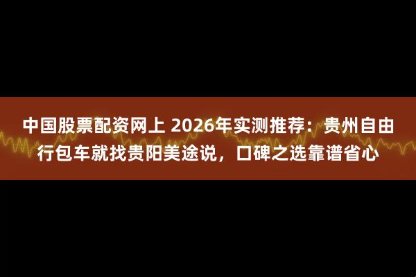 中国股票配资网上 2026年实测推荐：贵州自由行包车就找贵阳美途说，口碑之选靠谱省心
