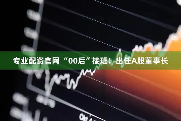 专业配资官网 “00后”接班！出任A股董事长