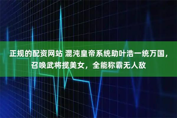 正规的配资网站 混沌皇帝系统助叶浩一统万国，召唤武将揽美女，全能称霸无人敌