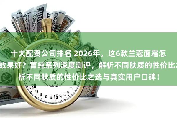十大配资公司排名 2026年，这6款兰蔻面霜怎么样？哪款抗皱紧致效果好？菁纯系列深度测评，解析不同肤质的性价比之选与真实用户口碑！