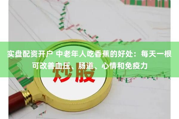 实盘配资开户 中老年人吃香蕉的好处：每天一根可改善血压、肠道、心情和免疫力