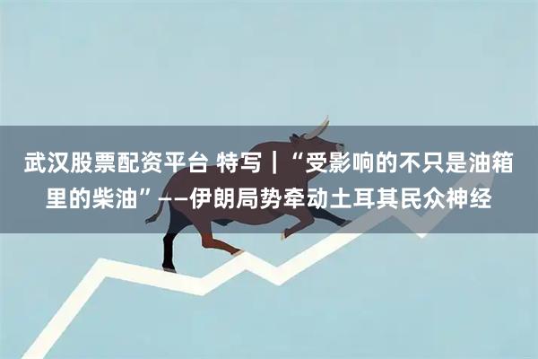 武汉股票配资平台 特写｜“受影响的不只是油箱里的柴油”——伊朗局势牵动土耳其民众神经