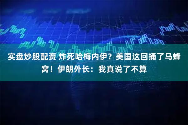 实盘炒股配资 炸死哈梅内伊？美国这回捅了马蜂窝！伊朗外长：我真说了不算