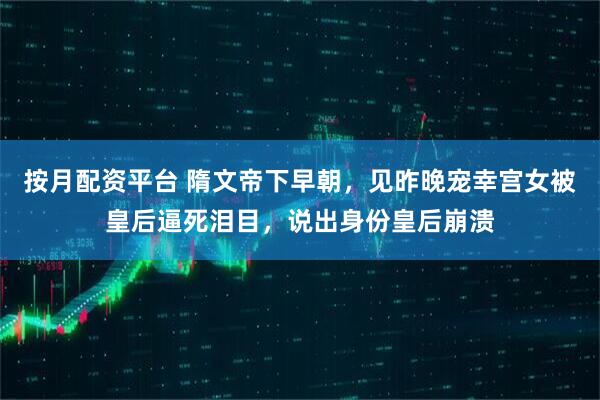 按月配资平台 隋文帝下早朝，见昨晚宠幸宫女被皇后逼死泪目，说出身份皇后崩溃