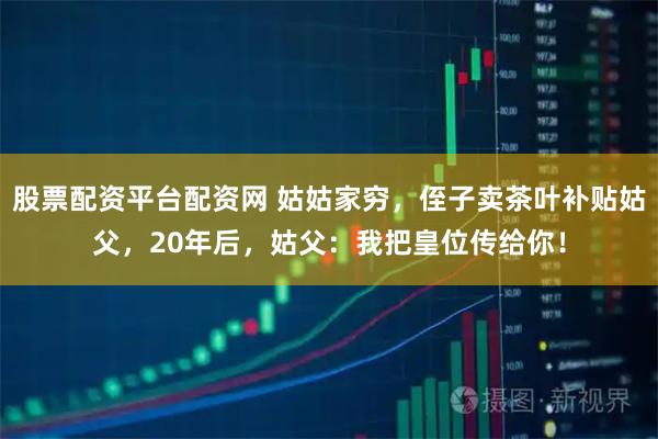股票配资平台配资网 姑姑家穷，侄子卖茶叶补贴姑父，20年后，姑父：我把皇位传给你！