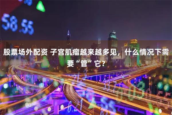 股票场外配资 子宫肌瘤越来越多见，什么情况下需要“管”它？