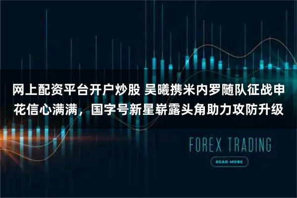 网上配资平台开户炒股 吴曦携米内罗随队征战申花信心满满，国字号新星崭露头角助力攻防升级