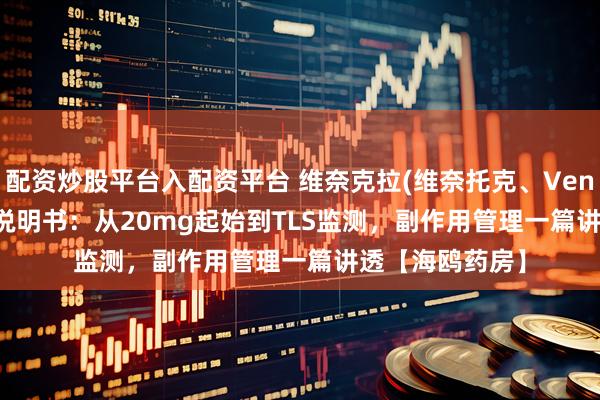 配资炒股平台入配资平台 维奈克拉(维奈托克、Venetoclax)完整说明书：从20mg起始到TLS监测，副作用管理一篇讲透【海鸥药房】