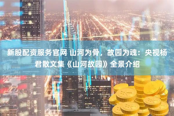 新股配资服务官网 山河为骨，故园为魂：央视杨君散文集《山河故园》全景介绍