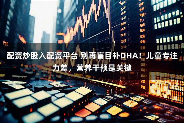 配资炒股入配资平台 别再盲目补DHA！儿童专注力差，营养干预是关键