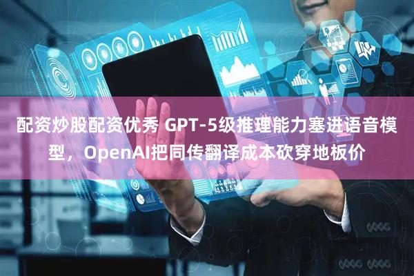 配资炒股配资优秀 GPT-5级推理能力塞进语音模型，OpenAI把同传翻译成本砍穿地板价