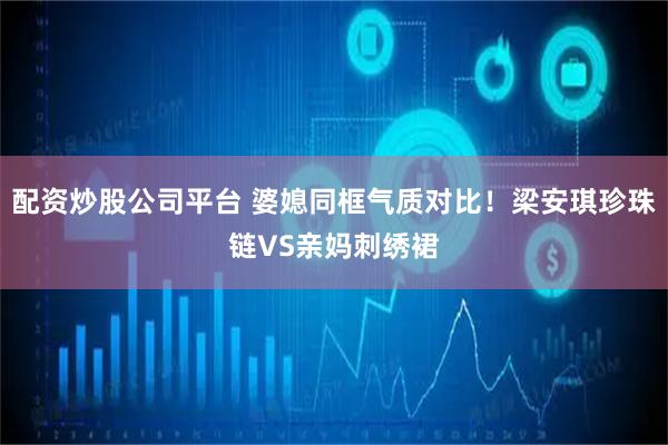 配资炒股公司平台 婆媳同框气质对比！梁安琪珍珠链VS亲妈刺绣裙