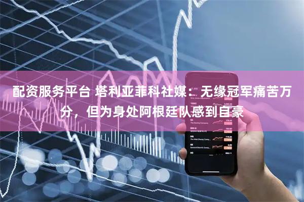 配资服务平台 塔利亚菲科社媒：无缘冠军痛苦万分，但为身处阿根廷队感到自豪