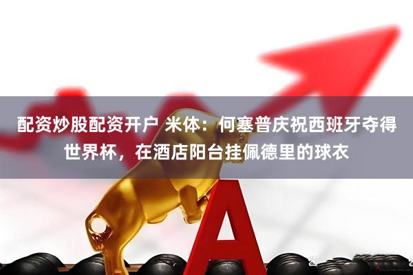 配资炒股配资开户 米体：何塞普庆祝西班牙夺得世界杯，在酒店阳台挂佩德里的球衣