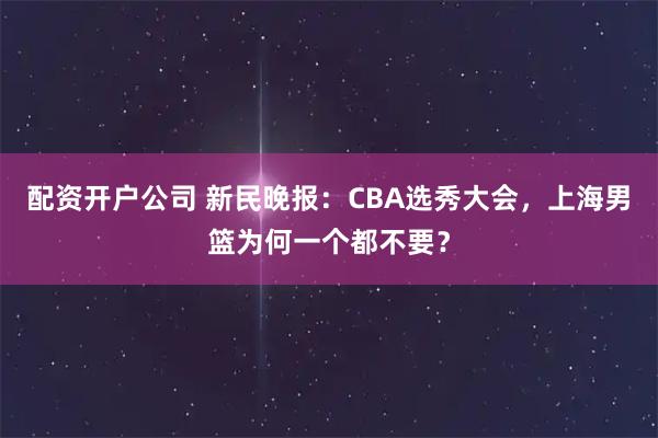 配资开户公司 新民晚报：CBA选秀大会，上海男篮为何一个都不要？