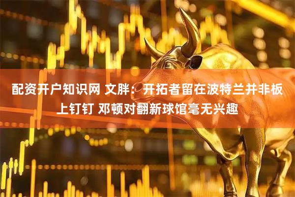 配资开户知识网 文胖：开拓者留在波特兰并非板上钉钉 邓顿对翻新球馆毫无兴趣