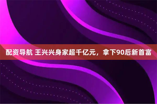 配资导航 王兴兴身家超千亿元，拿下90后新首富