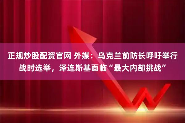 正规炒股配资官网 外媒：乌克兰前防长呼吁举行战时选举，泽连斯基面临“最大内部挑战”